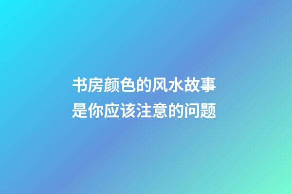 书房颜色的风水故事 是你应该注意的问题